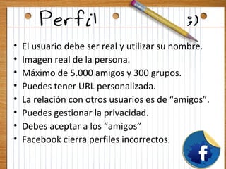 •   El usuario debe ser real y utilizar su nombre.
•   Imagen real de la persona.
•   Máximo de 5.000 amigos y 300 grupos.
•   Puedes tener URL personalizada.
•   La relación con otros usuarios es de “amigos”.
•   Puedes gestionar la privacidad.
•   Debes aceptar a los “amigos”
•   Facebook cierra perfiles incorrectos.
 