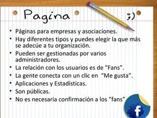 • Páginas para empresas y asociaciones.
• Hay diferentes tipos y puedes elegir la que más
  se adecúe a tu organización.
• Pueden ser gestionadas por varios
  administradores.
• La relación con los usuarios es de “Fans”.
• La gente conecta con un clic en “Me gusta”.
• Aplicaciones y Estadísticas.
• Son públicas.
• No es necesaria confirmación a los “fans”
 