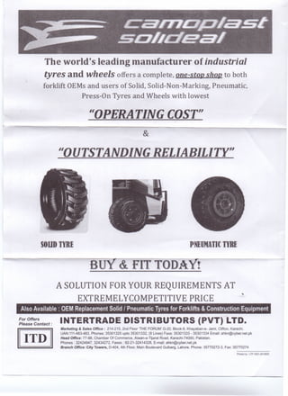 The world's leading manufacturer of industrial
tyres and wheels offers a complete, one-stop shop to both
forklift OEMs and users of Solid, Solid-Non-Marking, Pneumatic,
Press-On Tyres and Wheels with lowest
1I0PERATING COST"
&
1I0UTSTANDING RELIABILITY"
SOUD TYRE PNEOOTI[ TYRE
au
A SOLUTION FOR YOUR REQUIREMENTS AT
EXTREMELYCOMPETITIVE PRICE
.•.
Also Available: OEM Replacement Solid I Pneumatic Tyres for Forklifts & Construction Equipment
For Offers
Please Contact:
INTERTRADE DISTRIBUTORS (PVT) LTD.
Marketing & Sales Office: 214-215, 2nd Floor 'THE FORUM' G-20, Block-9, Khayaban-e- Jami, Clifton, Karachi.
UAN:111-483-483, Phones: 35301325 upto 35301332, (8 Lines) Faxs: 35301333 - 35301334 Email: ahkn@cyber.net.pk
Head Office: 77-88, Chamber Of Commerce, Aiwan-e-Tliarat Road, Karachi-74000, Pakistan.
Phones: 32424947, 32434272, Faxes: 92-21-32414328, E-mail: ahkn@cyber.net.pk
'Branch Office: City Towers, D-404, 4th Floor, Main Boulevard Gulberg, Lahore. Phone: 35770272-3, Fax:'35770274
Printed by: LTP.0301-2610820
 