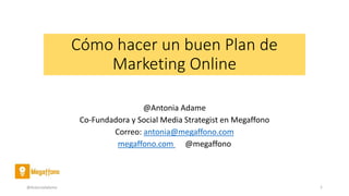 Cómo hacer un buen Plan de
Marketing Online
@Antonia Adame
Co-Fundadora y Social Media Strategist en Megaffono
Correo: antonia@megaffono.com
megaffono.com @megaffono
@AntoniaAdame 1
 