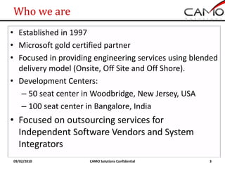 Who we are
• Established in 1997
• Microsoft gold certified partner
• Focused in providing engineering services using blended
  delivery model (Onsite, Off Site and Off Shore).
• Development Centers:
   – 50 seat center in Woodbridge, New Jersey, USA
   – 100 seat center in Bangalore, India
• Focused on outsourcing services for
  Independent Software Vendors and System
  Integrators
09/02/2010           CAMO Solutions Confidential      3
 