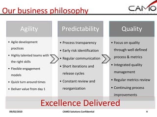 Our business philosophy

          Agility                Predictability                       Quality
 • Agile development            • Process transparency          • Focus on quality
   practices                                                     through well defined
                                • Early risk identification
 • Highly talented teams with                                    process & metrics
                                • Regular communication
   the right skills
                                • Short iterations and          • Integrated quality
 • Flexible engagement
                                  release cycles                 management
   models
                                • Constant review and           • Regular metrics review
 • Quick turn around times

 • Deliver value from day 1       reorganization                • Continuing process
                                                                 improvements

                         Excellence Delivered
 09/02/2010                       CAMO Solutions Confidential                          4
 