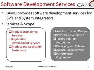 Software Development Services
• CAMO provides software development services for
  ISV’s and System Integrators
• Services & Scope
     Product Engineering                      Architecture and Design
      Services                                 Software Development
     Application                              Testing and Test
      Development Services                      Automation
     Product and Application                  Packaging and Release
      Sustenance                               Application Integration
                                               Performance
                                                Engineering

 09/02/2010              CAMO Solutions Confidential                      7
 