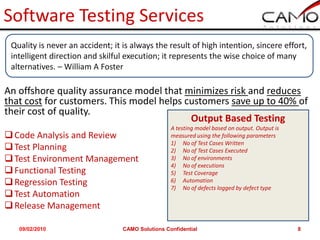 Software Testing Services
 Quality is never an accident; it is always the result of high intention, sincere effort,
 intelligent direction and skilful execution; it represents the wise choice of many
 alternatives. – William A Foster

An offshore quality assurance model that minimizes risk and reduces
that cost for customers. This model helps customers save up to 40% of
their cost of quality.
                                           Output Based Testing
                                                   A testing model based on output. Output is
 Code Analysis and Review                         measured using the following parameters
                                                   1) No of Test Cases Written
 Test Planning                                    2) No of Test Cases Executed
 Test Environment Management                      3) No of environments
                                                   4) No of executions
 Functional Testing                               5) Test Coverage
 Regression Testing                               6) Automation
                                                   7) No of defects logged by defect type
 Test Automation
 Release Management

   09/02/2010                     CAMO Solutions Confidential                                   8
 