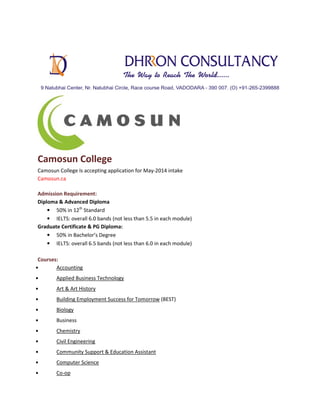 Camosun College
Camosun College Is accepting application for May-2014 intake
Camosun.ca
Admission Requirement:
Diploma & Advanced Diploma
• 50% in 12th Standard
• IELTS: overall 6.0 bands (not less than 5.5 in each module)
Graduate Certificate & PG Diploma:
• 50% in Bachelor’s Degree
• IELTS: overall 6.5 bands (not less than 6.0 in each module)
Courses:
•
Accounting
•

Applied Business Technology

•

Art & Art History

•

Building Employment Success for Tomorrow (BEST)

•

Biology

•

Business

•

Chemistry

•

Civil Engineering

•

Community Support & Education Assistant

•

Computer Science

•

Co-op

 