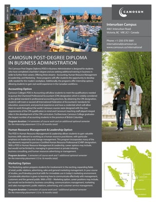 CAMOSUN POST-DEGREE DIPLOMA
IN BUSINESS ADMINISTRATION
The Camosun Post-Degree Diploma (PDD) in Business Administration is designed for students
who have completed a bachelor’s degree and are seeking additional training in business in
order to further their careers. Offering three streams - Accounting, Human Resource Management
& Leadership, and Marketing - these programs will offer students the opportunity to develop
skills needed for the modern workplace. Additionally, the programs offer internship options
allowing students to gain real world experience in the Canadian workforce.
Accounting Option
Camosun College’s PDD in Accounting will allow students to meet the qualifications needed
to pursue the Chartered Professional Accountant (CPA) designation which is widely considered
as the global standard in professional accounting practices. By obtaining the CPA designation,
students will meet or exceed all International Federation of Accountants’standards for
education, assessment, and practical experience and have a credential which will allow
them to work throughout the world. Camosun courses were designed with the core
requirements of the CPA qualification in mind and Camosun’s teaching staff played integral
roles in the development of the CPA curriculum. Furthermore, Camosun College graduates
the largest number of accounting students in the province of British Columbia.
Program duration: 3-4 semesters of course work and an additional optional semester
for the internship placement (12 to 20 months total)
Human Resource Management & Leadership Option
The PDD in Human Resource Management & Leadership allows students to gain valuable
business skills relevant to working as a human resource practitioner, with particular
emphasis on leadership and change management. This program incorporates many of the
key elements required to pursue a Certified Human Resource Professional (CHRP) designation.
With a PDD in Human Resource Management & Leadership, career options may include,
but would not be limited to, managing in government or private industry,
business consulting, and human resources advertising or management.
Program duration: 3 semesters of course work and 1 additional optional semester
for the internship placement (12 to 16 months total)
Marketing Option
The Marketing option prepares students for involvement in the exciting, expanding fields
of retail, public relations, advertising, sales and general marketing management. In your course
of studies, you’ll develop practical skills for immediate use in today’s marketing environment.
Considerable attention is given to learning how to communicate effectively with management,
customers and the general public. With a PDD – Marketing option, career positions may include,
but would not be limited to, business consulting, communications management, marketing
and sales management, public relations, advertising, and customer service management.
Program duration: 3 semesters of course work and 1 additional optional semester
for the internship placement (12 to 16 months total)
Interurban Campus
4461 Interurban Road
Victoria, BC V9E 2C1 Canada
Phone: +1-250-370-3681	
international@camosun.ca
www.camosun.ca/international
2014-2015
 