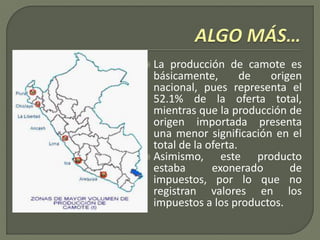  La producción de camote es
básicamente, de origen
nacional, pues representa el
52.1% de la oferta total,
mientras que la producción de
origen importada presenta
una menor significación en el
total de la oferta.
 Asimismo, este producto
estaba exonerado de
impuestos, por lo que no
registran valores en los
impuestos a los productos.
 