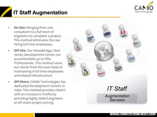 IT Staff Augmentation

   On-Site: Ranging from one
    consultant to a full team of
    engineers to complete a project.
    This method eliminates the need of
    hiring full time employees.
   Off-Site: Our Woodbridge, New
    Jersey Development Center can
    accommodate up to Fifty
    Professionals. This method saves
    our clients from the over head of
    maintaining a full time employees
    and related infrastructure.
   Off-Shore: CAMO Technologies has
    dedicated Development Centers in
    India. This method provides client’s    IT Staff
    with an Increase in Profits by
                                           Augmentation
    providing highly skilled engineers
                                             Services
    at off-shore project pricing.


                                           www.camotechnolo
                                            www.camotechnologies.com
 