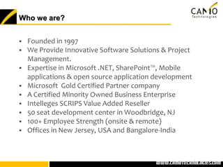 Who we are?


 Founded in 1997
 We Provide Innovative Software Solutions & Project
  Management.
 Expertise in Microsoft .NET, SharePoint™, Mobile
  applications & open source application development
 Microsoft Gold Certified Partner company
 A Certified Minority Owned Business Enterprise
 Intelleges SCRIPS Value Added Reseller
 50 seat development center in Woodbridge, NJ
 100+ Employee Strength (onsite & remote)
 Offices in New Jersey, USA and Bangalore-India




                                       www.camotechnolo
                                        www.camotechnologies.com
 