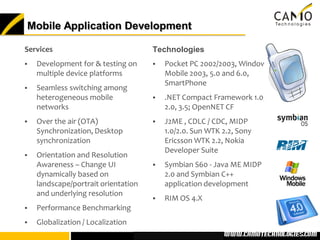 Mobile Application Development

Services                             Technologies
   Development for & testing on        Pocket PC 2002/2003, Windows
    multiple device platforms            Mobile 2003, 5.0 and 6.0,
                                         SmartPhone
   Seamless switching among
    heterogeneous mobile                .NET Compact Framework 1.0,
    networks                             2.0, 3.5; OpenNET CF
   Over the air (OTA)                  J2ME , CDLC / CDC, MIDP
    Synchronization, Desktop             1.0/2.0. Sun WTK 2.2, Sony
    synchronization                      Ericsson WTK 2.2, Nokia
                                         Developer Suite
   Orientation and Resolution
    Awareness – Change UI               Symbian S60 - Java ME MIDP
    dynamically based on                 2.0 and Symbian C++
    landscape/portrait orientation       application development
    and underlying resolution
                                        RIM OS 4.X
   Performance Benchmarking
   Globalization / Localization
                                                       www.camotechnolo
                                                        www.camotechnologies.com
 