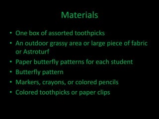 Materials
• One box of assorted toothpicks
• An outdoor grassy area or large piece of fabric
  or Astroturf
• Paper butterfly patterns for each student
• Butterfly pattern
• Markers, crayons, or colored pencils
• Colored toothpicks or paper clips
 