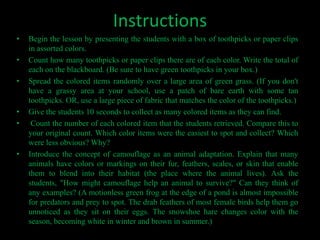 Instructions
•   Begin the lesson by presenting the students with a box of toothpicks or paper clips
    in assorted colors.
•   Count how many toothpicks or paper clips there are of each color. Write the total of
    each on the blackboard. (Be sure to have green toothpicks in your box.)
•   Spread the colored items randomly over a large area of green grass. (If you don't
    have a grassy area at your school, use a patch of bare earth with some tan
    toothpicks. OR, use a large piece of fabric that matches the color of the toothpicks.)
•   Give the students 10 seconds to collect as many colored items as they can find.
•    Count the number of each colored item that the students retrieved. Compare this to
    your original count. Which color items were the easiest to spot and collect? Which
    were less obvious? Why?
•   Introduce the concept of camouflage as an animal adaptation. Explain that many
    animals have colors or markings on their fur, feathers, scales, or skin that enable
    them to blend into their habitat (the place where the animal lives). Ask the
    students, "How might camouflage help an animal to survive?" Can they think of
    any examples? (A motionless green frog at the edge of a pond is almost impossible
    for predators and prey to spot. The drab feathers of most female birds help them go
    unnoticed as they sit on their eggs. The snowshoe hare changes color with the
    season, becoming white in winter and brown in summer.)
 