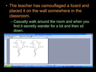 • The teacher has camouflaged a lizard and
placed it on the wall somewhere in the
classroom.
– Casually walk around the room and when you
find it secretly wander for a bit and then sit
down.
 