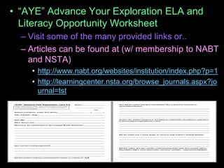 • “AYE” Advance Your Exploration ELA and
Literacy Opportunity Worksheet
– Visit some of the many provided links or..
– Articles can be found at (w/ membership to NABT
and NSTA)
• http://www.nabt.org/websites/institution/index.php?p=1
• http://learningcenter.nsta.org/browse_journals.aspx?jo
urnal=tst
 