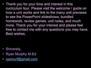 • Thank you for your time and interest in this
curriculum tour. Please visit the welcome / guide on
how a unit works and link to the many unit previews
to see the PowerPoint slideshows, bundled
homework, review games, unit notes, and much
more. Thank you for your interest and please feel
free to contact me with any questions you may have.
Best wishes.
• Sincerely,
• Ryan Murphy M.Ed
• ryemurf@gmail.com
 