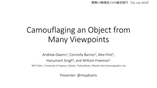Camouflaging an Object from
Many Viewpoints
Andrew Owens1, Connelly Barnes2, Alex Flint3,
Hanumant Singh4, and William Freeman1
1MIT CSAIL, 2University of Virginia / Adobe, 3Flyby Media, 4Woods Hole Oceanographic Inst
Presenter: @miyabiarts
関東CV勉強会 CVPR論文紹介 （26, July 2014）
 