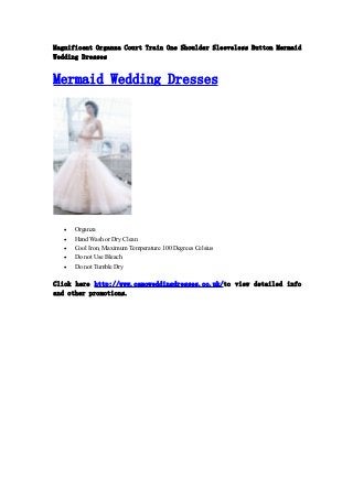 Magnificent Organza Court Train One Shoulder Sleeveless Button Mermaid 
Wedding Dresses 
Mermaid Wedding Dresses 
 Organza 
 Hand Wash or Dry Clean 
 Cool Iron, Maximum Temperature 100 Degrees Celsius 
 Do not Use Bleach 
 Do not Tumble Dry 
Click here http://www.camoweddingdresses.co.uk/to view detailed info 
and other promotions. 
