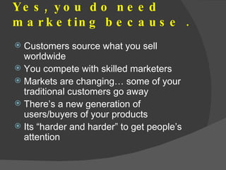 Yes, you do need marketing because .  <ul><li>Customers source what you sell worldwide </li></ul><ul><li>You compete with ...