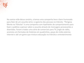 Na contra-mão desse cenário, criamos uma campanha leve e bem-humorada
para falar de um assunto sério: o egoísmo das pessoas no trânsito. “Perigosa
Mente no Trânsito” é uma campanha com hipérboles de comportamento para
fazer o público a pensar sobre o assunto através de mensagens provocantes e
divertidas. Foram criados uma série de comerciais para TV, jingle de rádio,
anúncios em formatos de histórias em quadrinhos, peças de mídia exterior,
internet e até um game que mistura educação no trânsito e entretenimento
 