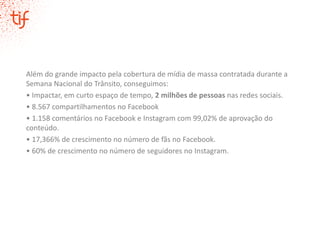 Além do grande impacto pela cobertura de mídia de massa contratada durante a
Semana Nacional do Trânsito, conseguimos:
• Impactar, em curto espaço de tempo, 2 milhões de pessoas nas redes sociais.
• 8.567 compartilhamentos no Facebook
• 1.158 comentários no Facebook e Instagram com 99,02% de aprovação do
conteúdo.
• 17,366% de crescimento no número de fãs no Facebook.
• 60% de crescimento no número de seguidores no Instagram.
 
