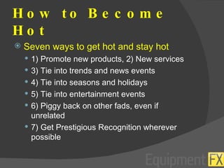 How to Become Hot Seven ways to get hot and stay hot 1) Promote new products, 2) New services 3) Tie into trends and news events 4) Tie into seasons and holidays 5) Tie into entertainment events 6) Piggy back on other fads, even if unrelated 7) Get Prestigious Recognition wherever possible 