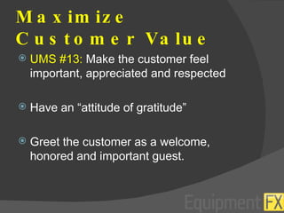 Maximize Customer Value UMS #13:  Make the customer feel important, appreciated and respected Have an “attitude of gratitude” Greet the customer as a welcome, honored and important guest. 
