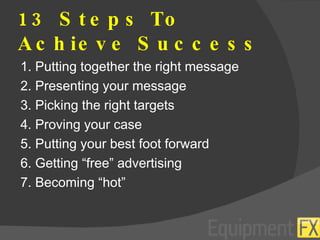13 Steps To Achieve Success 1. Putting together the right message 2. Presenting your message 3. Picking the right targets 4. Proving your case 5. Putting your best foot forward 6. Getting “free” advertising 7. Becoming “hot” 