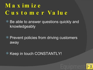 Maximize Customer Value Be able to answer questions quickly and knowledgeably Prevent policies from driving customers away Keep in touch CONSTANTLY! 