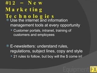 #12 – New Marketing Technologies Use the internet and information management tools at every opportunity Customer portals, intranet, training of customers and employees E-newsletters: understand rules, regulations, subject lines, copy and style 21 rules to follow, but boy will the $ come in! 