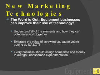 New Marketing Technologies The Word is Out: Equipment businesses can improve their use of technology! Understand all of the elements and how they can potentially work together Embrace the value of screwing up, cause you’re gooing do it A LOT! Every business should assign some time and money to outright, unashamed experimentation 
