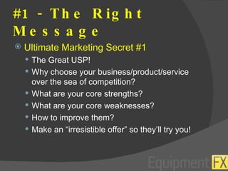 #1 - The Right Message Ultimate Marketing Secret #1 The Great USP! Why choose your business/product/service over the sea of competition? What are your core strengths? What are your core weaknesses? How to improve them? Make an “irresistible offer” so they’ll try you! 