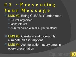 # 2 - Presenting Your Message UMS #2:  Being CLEARLY understood! Be well organized Ignite interest ASK for action with all of your material UMS #3:  Carefully and thoroughly eliminate all assumptions UMS #4:  Ask for action, every time, in every presentation 