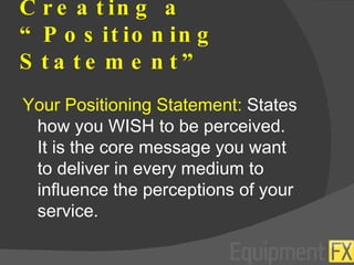 Creating a “Positioning Statement” Your Positioning Statement:  States how you WISH to be perceived.  It is the core message you want to deliver in every medium to influence the perceptions of your service. 