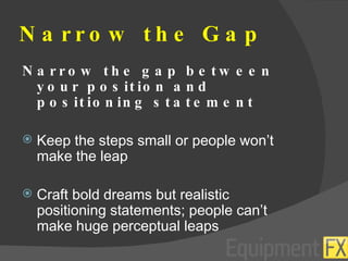Narrow the Gap Narrow the gap between your position and positioning statement Keep the steps small or people won’t make the leap Craft bold dreams but realistic positioning statements; people can’t make huge perceptual leaps 