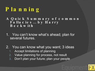 Planning A Quick Summary of common Fallacies… by Harry Beckwith 1.  You can’t know what’s ahead; plan for several futures. 2.  You can know what you want; 3 ideas Accept limitations of planning Value planning for process, not result Don’t plan your future; plan your people 