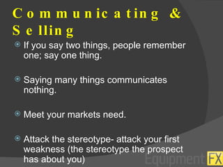 Communicating & Selling If you say two things, people remember one; say one thing. Saying many things communicates nothing. Meet your markets need. Attack the stereotype- attack your first weakness (the stereotype the prospect has about you) 