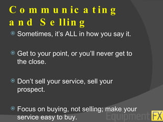 Communicating and Selling Sometimes, it’s ALL in how you say it. Get to your point, or you’ll never get to the close. Don’t sell your service, sell your prospect. Focus on buying, not selling; make your service easy to buy. 