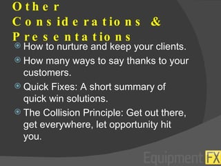 Other Considerations & Presentations How to nurture and keep your clients. How many ways to say thanks to your customers. Quick Fixes: A short summary of quick win solutions. The Collision Principle: Get out there, get everywhere, let opportunity hit you . 