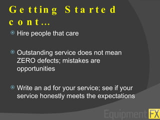 Getting Started cont… Hire people that care Outstanding service does not mean ZERO defects; mistakes are opportunities Write an ad for your service; see if your service honestly meets the expectations 