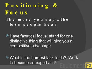Positioning & Focus The more you say… the less people hear Have fanatical focus; stand for one distinctive thing that will give you a competitive advantage What is the hardest task to do?  Work to become an expert at it! 