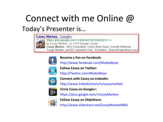 Connect with me Online @
Today’s Presenter is…
Become a Fan on Facebook:
http://www.facebook.com/MediaWyse
Follow Casey on Twitter:
http://Twitter.com/MediaWyse
Connect with Casey on Linkedin:
http://www.linkedin/com/in/caseymarkee
Circle Casey on Google+:
https://plus.google.com/+CaseyMarkee
Follow Casey on SlideShare:
http://www.slideshare.net/CaseyMarkeeMBA
 