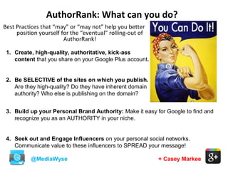 AuthorRank: What can you do?
@MediaWyse + Casey Markee
Best Practices that “may” or “may not” help you better
position yourself for the “eventual” rolling-out of
AuthorRank!
3. Build up your Personal Brand Authority: Make it easy for Google to find and
recognize you as an AUTHORITY in your niche.
4. Seek out and Engage Influencers on your personal social networks.
Communicate value to these influencers to SPREAD your message!
1. Create, high-quality, authoritative, kick-ass
content that you share on your Google Plus account.
2. Be SELECTIVE of the sites on which you publish.
Are they high-quality? Do they have inherent domain
authority? Who else is publishing on the domain?
 