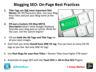 Blogging SEO: On-Page Best Practices
@MediaWyse + Casey Markee
1. Title Tags are THE most important SEO
Metric: 65-70 Characters Max. Use your Blog
Post Titles and put your Blog name at the
END.
2. Fill-out a Custom 155 Max META
Description (that’s what Google Displays) .
Describe your blog post or article. Write for
the user, not the search engine!
3. Fill-out both the Alt Tags and Title Tags on
all your post images.
4. Each Post you write should have ONE H1 tag. You can have as many H2-H5
tags as you like. But only ONE H1 tag!
5. Use Post Slugs for your Post Titles – Shorter Titles have higher CTR rates!
6. Automate on-page SEO with the Yoast SEO or All-in-One SEO Plugins.
 