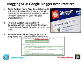 Blogging SEO: Google Blogger Best Practices
@MediaWyse + Casey Markee
1. Add a Custom Home Page Description: Add
a site description under Settings > Search
preferences. This is what will pop-up when
someone searches for your site. (150
Characters Max)
2. Fill-out a Custom 155 Max META
Description (that’s what Google Displays) .
Choose Enable Search Description on all your
posts.
3. Swap your Post Titles: Blogger puts your
Blog name first. Get your POST name first:
 