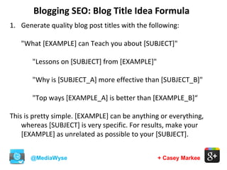 Blogging SEO: Blog Title Idea Formula
@MediaWyse + Casey Markee
1. Generate quality blog post titles with the following:
"What [EXAMPLE] can Teach you about [SUBJECT]"
"Lessons on [SUBJECT] from [EXAMPLE]"
"Why is [SUBJECT_A] more effective than [SUBJECT_B]"
"Top ways [EXAMPLE_A] is better than [EXAMPLE_B]“
This is pretty simple. [EXAMPLE] can be anything or everything,
whereas [SUBJECT] is very specific. For results, make your
[EXAMPLE] as unrelated as possible to your [SUBJECT].
 