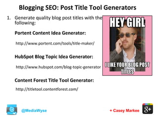 Blogging SEO: Post Title Tool Generators
@MediaWyse + Casey Markee
1. Generate quality blog post titles with the
following:
Portent Content Idea Generator:
http://www.portent.com/tools/title-maker/
HubSpot Blog Topic Idea Generator:
http://www.hubspot.com/blog-topic-generator
Content Forest Title Tool Generator:
http://titletool.contentforest.com/
 