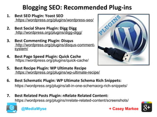 Blogging SEO: Recommended Plug-ins
@MediaWyse + Casey Markee
1. Best SEO Plugin: Yoast SEO
https://wordpress.org/plugins/wordpress-seo/
2. Best Social Share Plugin: Digg Digg
http://wordpress.org/plugins/digg-digg/
3. Best Commenting Plugin: Disqus
http://wordpress.org/plugins/disqus-comment-
system/
4. Best Page Speed Plugin: Quick Cache
https://wordpress.org/plugins/quick-cache/
5. Best Recipe Plugin: WP Ultimate Recipe
https://wordpress.org/plugins/wp-ultimate-recipe/
6. Best Schematic Plugin: WP Ultimate Schema Rich Snippets:
https://wordpress.org/plugins/all-in-one-schemaorg-rich-snippets/
7. Best Related Posts Plugin: nRelate Related Content:
https://wordpress.org/plugins/nrelate-related-content/screenshots/
 