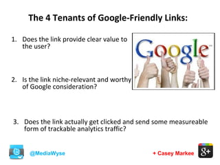 @MediaWyse + Casey Markee
The 4 Tenants of Google-Friendly Links:
1. Does the link provide clear value to
the user?
2. Is the link niche-relevant and worthy
of Google consideration?
3. Does the link actually get clicked and send some measureable
form of trackable analytics traffic?
 