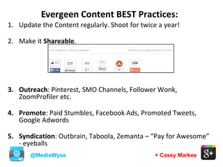 Evergeen Content BEST Practices:
@MediaWyse + Casey Markee
1. Update the Content regularly. Shoot for twice a year!
2. Make it Shareable.
3. Outreach: Pinterest, SMO Channels, Follower Wonk,
ZoomProfiler etc.
4. Promote: Paid Stumbles, Facebook Ads, Promoted Tweets,
Google Adwords
5. Syndication: Outbrain, Taboola, Zemanta – “Pay for Awesome”
- eyeballs
 