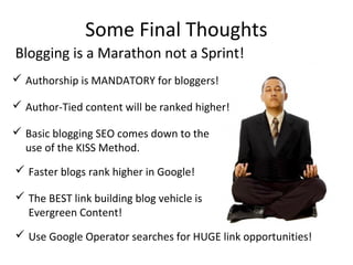 Some Final Thoughts
 Authorship is MANDATORY for bloggers!
 Author-Tied content will be ranked higher!
 Basic blogging SEO comes down to the
use of the KISS Method.
 Faster blogs rank higher in Google!
 Use Google Operator searches for HUGE link opportunities!
Blogging is a Marathon not a Sprint!
 The BEST link building blog vehicle is
Evergreen Content!
 